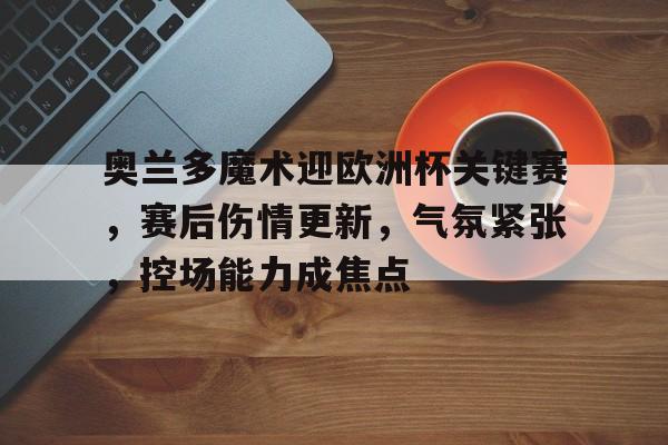 爱游戏在线-奥兰多魔术迎欧洲杯关键赛，赛后伤情更新，气氛紧张，控场能力成焦点的简单介绍