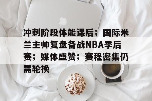 包含冲刺阶段体能课后；国际米兰主帅复盘备战NBA季后赛；媒体盛赞；赛程密集仍需轮换的词条