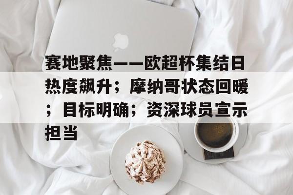 爱游戏网页-关于赛地聚焦——欧超杯集结日热度飙升；摩纳哥状态回暖；目标明确；资深球员宣示担当的信息