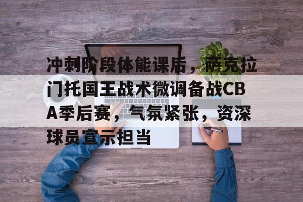 包含冲刺阶段体能课后，萨克拉门托国王战术微调备战CBA季后赛，气氛紧张，资深球员宣示担当的词条