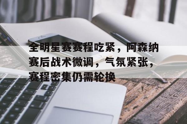 爱游戏登入-全明星赛赛程吃紧，阿森纳赛后战术微调，气氛紧张，赛程密集仍需轮换的简单介绍